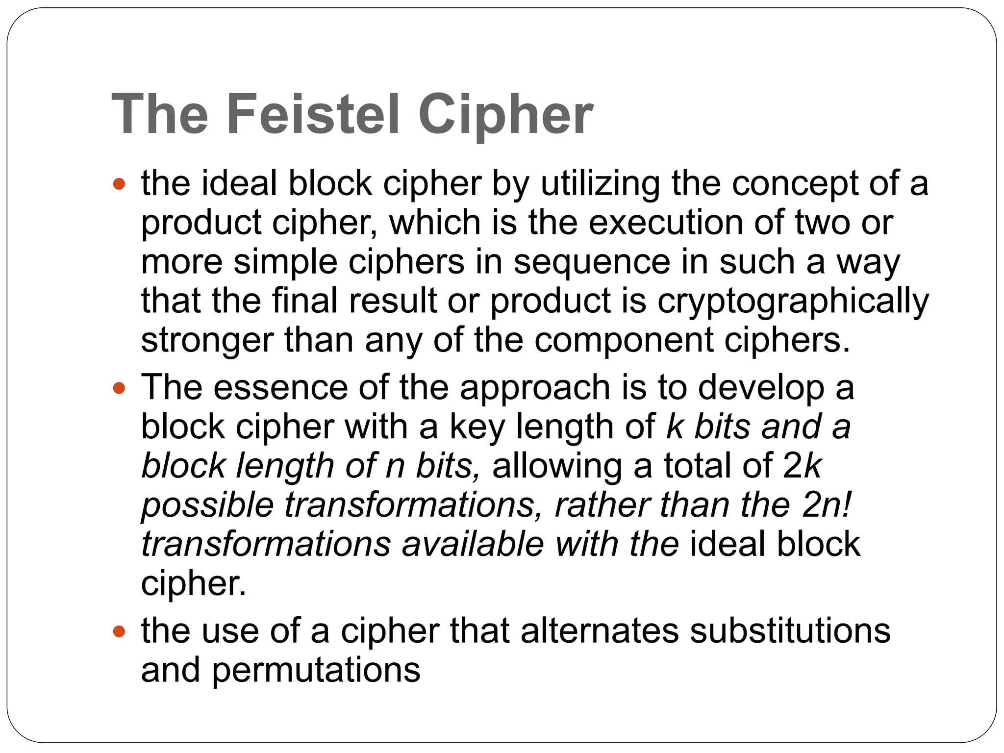 The Feistel Cipher
 the ideal block cipher by utilizing the concept of a
product cipher, which is the execution of two or
more simple ciphers in sequence in such a way
that the final result or product is cryptographically
stronger than any of the component ciphers.
 The essence of the approach is to develop a
block cipher with a key length of k bits and a
block length of n bits, allowing a total of 2k
possible transformations, rather than the 2n!
transformations available with the ideal block
cipher.
 the use of a cipher that alternates substitutions
and permutations
 