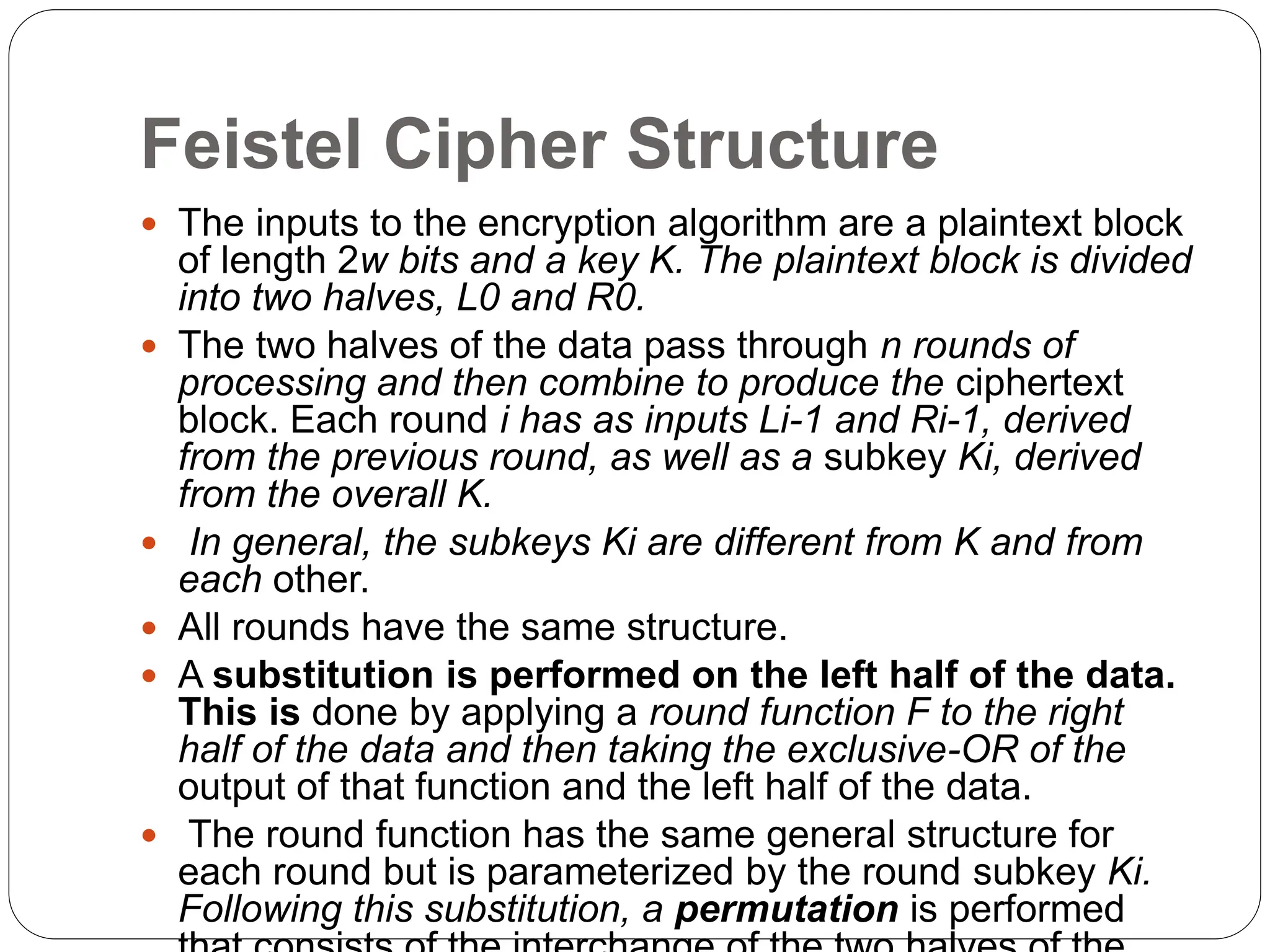 Feistel Cipher Structure
 The inputs to the encryption algorithm are a plaintext block
of length 2w bits and a key K. The plaintext block is divided
into two halves, L0 and R0.
 The two halves of the data pass through n rounds of
processing and then combine to produce the ciphertext
block. Each round i has as inputs Li-1 and Ri-1, derived
from the previous round, as well as a subkey Ki, derived
from the overall K.
 In general, the subkeys Ki are different from K and from
each other.
 All rounds have the same structure.
 A substitution is performed on the left half of the data.
This is done by applying a round function F to the right
half of the data and then taking the exclusive-OR of the
output of that function and the left half of the data.
 The round function has the same general structure for
each round but is parameterized by the round subkey Ki.
Following this substitution, a permutation is performed
 