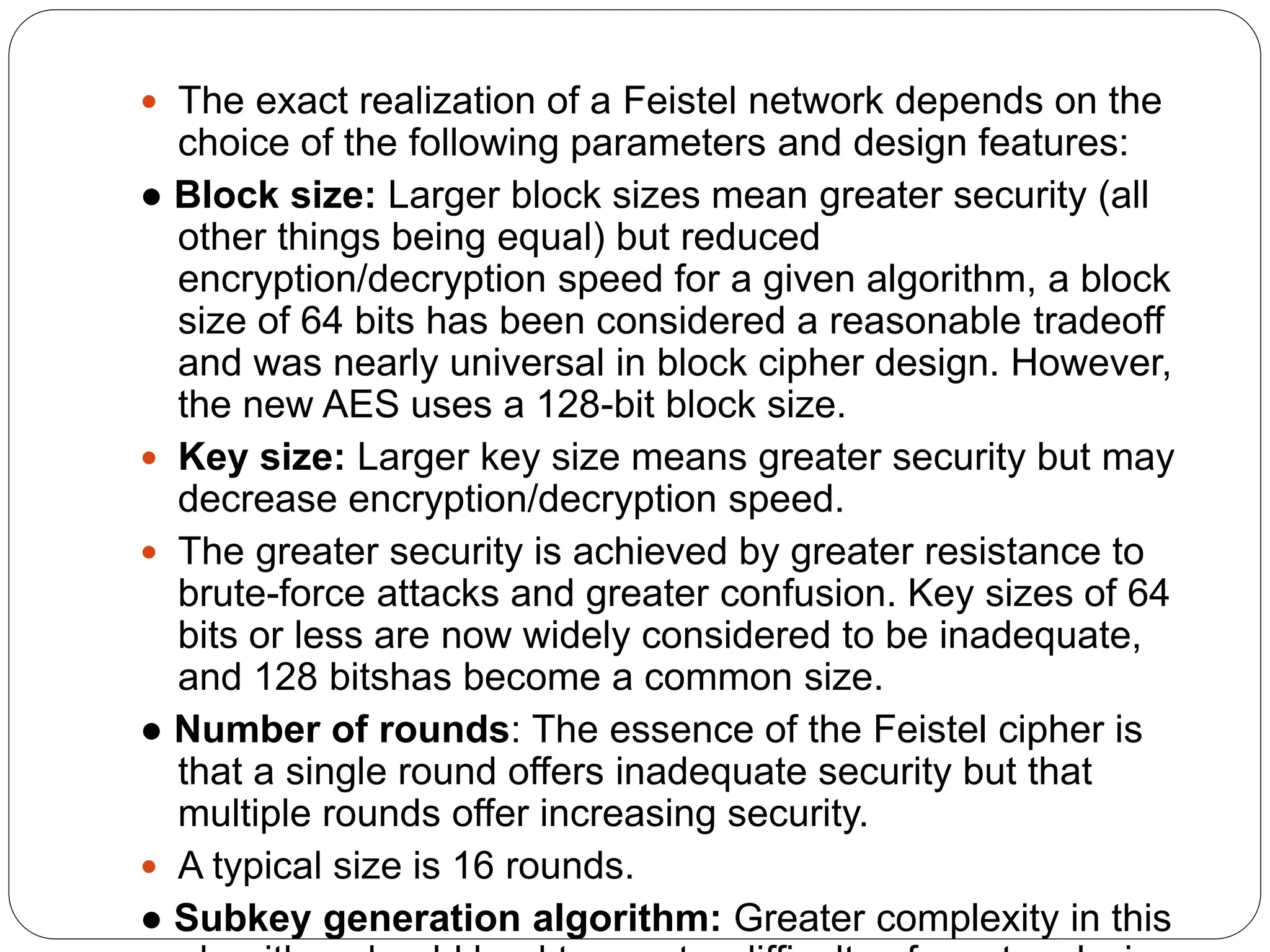  The exact realization of a Feistel network depends on the
choice of the following parameters and design features:
● Block size: Larger block sizes mean greater security (all
other things being equal) but reduced
encryption/decryption speed for a given algorithm, a block
size of 64 bits has been considered a reasonable tradeoff
and was nearly universal in block cipher design. However,
the new AES uses a 128-bit block size.
 Key size: Larger key size means greater security but may
decrease encryption/decryption speed.
 The greater security is achieved by greater resistance to
brute-force attacks and greater confusion. Key sizes of 64
bits or less are now widely considered to be inadequate,
and 128 bitshas become a common size.
● Number of rounds: The essence of the Feistel cipher is
that a single round offers inadequate security but that
multiple rounds offer increasing security.
 A typical size is 16 rounds.
● Subkey generation algorithm: Greater complexity in this
 