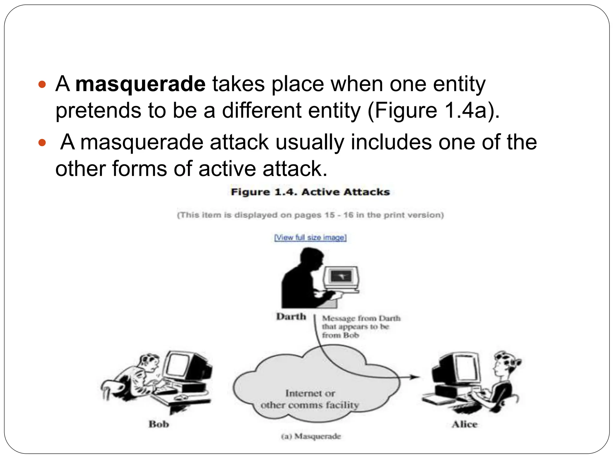 A masquerade takes place when one entity
pretends to be a different entity (Figure 1.4a).
 A masquerade attack usually includes one of the
other forms of active attack.
 