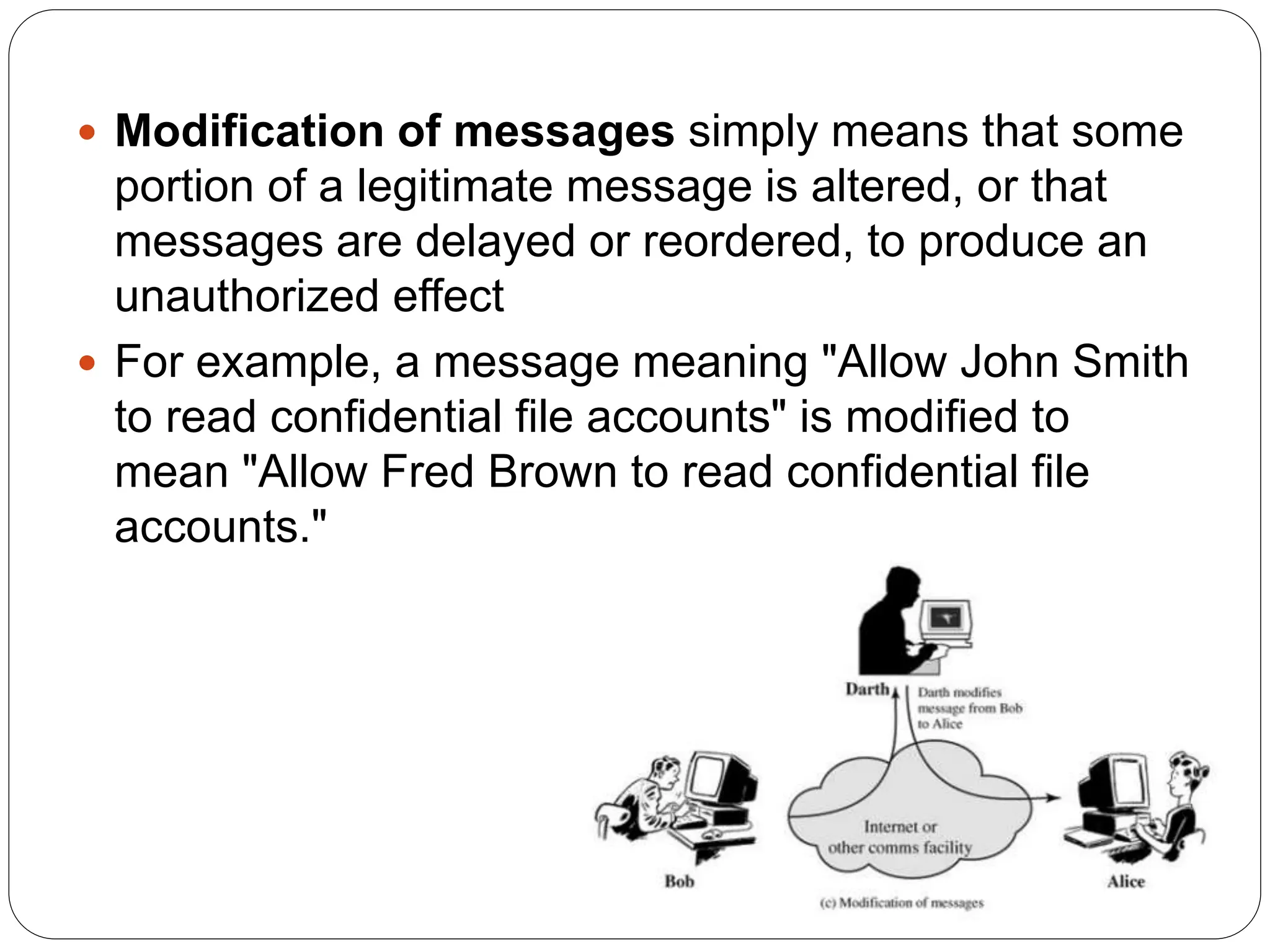  Modification of messages simply means that some
portion of a legitimate message is altered, or that
messages are delayed or reordered, to produce an
unauthorized effect
 For example, a message meaning "Allow John Smith
to read confidential file accounts" is modified to
mean "Allow Fred Brown to read confidential file
accounts."
 