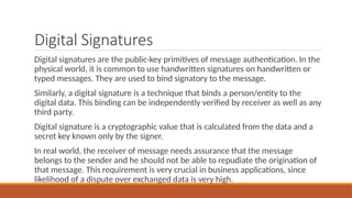 Digital Signatures
Digital signatures are the public-key primitives of message authentication. In the
physical world, it is common to use handwritten signatures on handwritten or
typed messages. They are used to bind signatory to the message.
Similarly, a digital signature is a technique that binds a person/entity to the
digital data. This binding can be independently verified by receiver as well as any
third party.
Digital signature is a cryptographic value that is calculated from the data and a
secret key known only by the signer.
In real world, the receiver of message needs assurance that the message
belongs to the sender and he should not be able to repudiate the origination of
that message. This requirement is very crucial in business applications, since
likelihood of a dispute over exchanged data is very high.
 