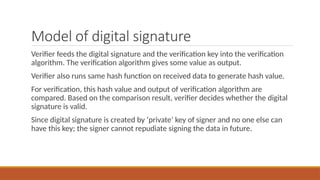 Model of digital signature
Verifier feeds the digital signature and the verification key into the verification
algorithm. The verification algorithm gives some value as output.
Verifier also runs same hash function on received data to generate hash value.
For verification, this hash value and output of verification algorithm are
compared. Based on the comparison result, verifier decides whether the digital
signature is valid.
Since digital signature is created by ‘private’ key of signer and no one else can
have this key; the signer cannot repudiate signing the data in future.
 