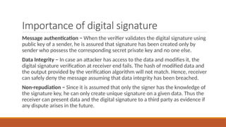 Importance of digital signature
Message authentication − When the verifier validates the digital signature using
public key of a sender, he is assured that signature has been created only by
sender who possess the corresponding secret private key and no one else.
Data Integrity − In case an attacker has access to the data and modifies it, the
digital signature verification at receiver end fails. The hash of modified data and
the output provided by the verification algorithm will not match. Hence, receiver
can safely deny the message assuming that data integrity has been breached.
Non-repudiation − Since it is assumed that only the signer has the knowledge of
the signature key, he can only create unique signature on a given data. Thus the
receiver can present data and the digital signature to a third party as evidence if
any dispute arises in the future.
 