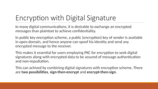 Encryption with Digital Signature
In many digital communications, it is desirable to exchange an encrypted
messages than plaintext to achieve confidentiality.
In public key encryption scheme, a public (encryption) key of sender is available
in open domain, and hence anyone can spoof his identity and send any
encrypted message to the receiver.
This makes it essential for users employing PKC for encryption to seek digital
signatures along with encrypted data to be assured of message authentication
and non-repudiation.
This can achived by combining digital signatures with encryption scheme. There
are two possibilities, sign-then-encrypt and encrypt-then-sign.
 