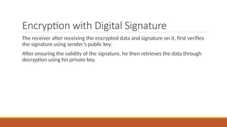 Encryption with Digital Signature
The receiver after receiving the encrypted data and signature on it, first verifies
the signature using sender’s public key.
After ensuring the validity of the signature, he then retrieves the data through
decryption using his private key.
 