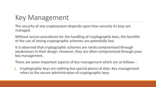 Key Management
The security of any cryptosystem depends upon how securely its keys are
managed.
Without secure procedures for the handling of cryptographic keys, the benefits
of the use of strong cryptographic schemes are potentially lost.
It is observed that cryptographic schemes are rarely compromised through
weaknesses in their design. However, they are often compromised through poor
key management.
There are some important aspects of key management which are as follows −
1. Cryptographic keys are nothing but special pieces of data. Key management
refers to the secure administration of cryptographic keys.
 