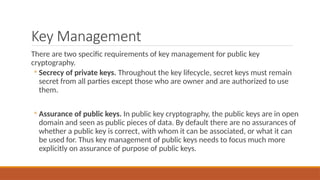 Key Management
There are two specific requirements of key management for public key
cryptography.
◦ Secrecy of private keys. Throughout the key lifecycle, secret keys must remain
secret from all parties except those who are owner and are authorized to use
them.
◦ Assurance of public keys. In public key cryptography, the public keys are in open
domain and seen as public pieces of data. By default there are no assurances of
whether a public key is correct, with whom it can be associated, or what it can
be used for. Thus key management of public keys needs to focus much more
explicitly on assurance of purpose of public keys.
 