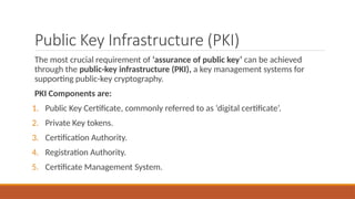 Public Key Infrastructure (PKI)
The most crucial requirement of ‘assurance of public key’ can be achieved
through the public-key infrastructure (PKI), a key management systems for
supporting public-key cryptography.
PKI Components are:
1. Public Key Certificate, commonly referred to as ‘digital certificate’.
2. Private Key tokens.
3. Certification Authority.
4. Registration Authority.
5. Certificate Management System.
 