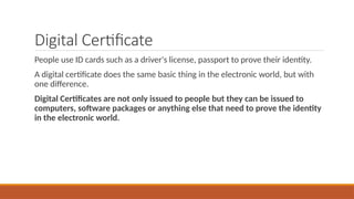 Digital Certificate
People use ID cards such as a driver's license, passport to prove their identity.
A digital certificate does the same basic thing in the electronic world, but with
one difference.
Digital Certificates are not only issued to people but they can be issued to
computers, software packages or anything else that need to prove the identity
in the electronic world.
 