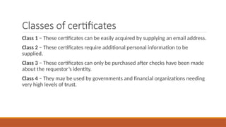 Classes of certificates
Class 1 − These certificates can be easily acquired by supplying an email address.
Class 2 − These certificates require additional personal information to be
supplied.
Class 3 − These certificates can only be purchased after checks have been made
about the requestor’s identity.
Class 4 − They may be used by governments and financial organizations needing
very high levels of trust.
 