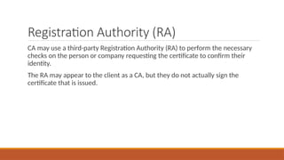 Registration Authority (RA)
CA may use a third-party Registration Authority (RA) to perform the necessary
checks on the person or company requesting the certificate to confirm their
identity.
The RA may appear to the client as a CA, but they do not actually sign the
certificate that is issued.
 