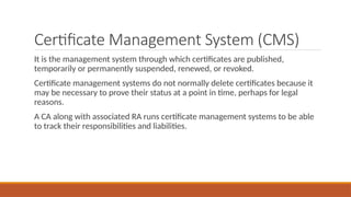 Certificate Management System (CMS)
It is the management system through which certificates are published,
temporarily or permanently suspended, renewed, or revoked.
Certificate management systems do not normally delete certificates because it
may be necessary to prove their status at a point in time, perhaps for legal
reasons.
A CA along with associated RA runs certificate management systems to be able
to track their responsibilities and liabilities.
 