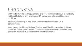 Hierarchy of CA
With vast networks and requirements of global communications, it is practically
not feasible to have only one trusted CA from whom all users obtain their
certificates.
Secondly, availability of only one CA may lead to difficulties if CA is
compromised.
In such case, the hierarchical certification model is of interest since it allows
public key certificates to be used in environments where two communicating
parties do not have trust relationships with the same CA.
 