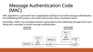 Message Authentication Code
(MAC)
MAC algorithm is a symmetric key cryptographic technique to provide message authentication.
For establishing MAC process, the sender and receiver share a symmetric key K.
Essentially, a MAC is an encrypted checksum generated on the underlying message that is sent
along with a message to ensure message authentication.
 