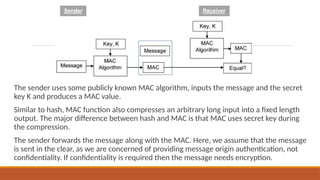 The sender uses some publicly known MAC algorithm, inputs the message and the secret
key K and produces a MAC value.
Similar to hash, MAC function also compresses an arbitrary long input into a fixed length
output. The major difference between hash and MAC is that MAC uses secret key during
the compression.
The sender forwards the message along with the MAC. Here, we assume that the message
is sent in the clear, as we are concerned of providing message origin authentication, not
confidentiality. If confidentiality is required then the message needs encryption.
 