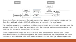 On receipt of the message and the MAC, the receiver feeds the received message and the
shared secret key K into the MAC algorithm and re-computes the MAC value.
The receiver now checks equality of freshly computed MAC with the MAC received from the
sender. If they match, then the receiver accepts the message and assures himself that the
message has been sent by the intended sender.
If the computed MAC does not match the MAC sent by the sender, the receiver cannot
determine whether it is the message that has been altered or it is the origin that has been
falsified. As a bottom-line, a receiver safely assumes that the message is not the genuine.
 