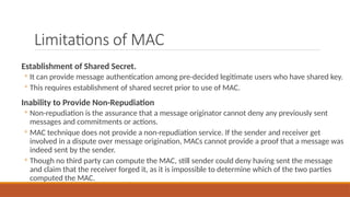 Limitations of MAC
Establishment of Shared Secret.
◦ It can provide message authentication among pre-decided legitimate users who have shared key.
◦ This requires establishment of shared secret prior to use of MAC.
Inability to Provide Non-Repudiation
◦ Non-repudiation is the assurance that a message originator cannot deny any previously sent
messages and commitments or actions.
◦ MAC technique does not provide a non-repudiation service. If the sender and receiver get
involved in a dispute over message origination, MACs cannot provide a proof that a message was
indeed sent by the sender.
◦ Though no third party can compute the MAC, still sender could deny having sent the message
and claim that the receiver forged it, as it is impossible to determine which of the two parties
computed the MAC.
 