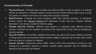 Characteristics of Firewall
1. Physical Barrier: A firewall does not allow any external traffic to enter a system or a network
without its allowance. A firewall creates a choke point for all the external data trying to enter
the system or network and hence can easily block access if needed.
2. Multi-Purpose: A firewall has many functions other than security purposes. It configures
domain names and Internet Protocol (IP) addresses. It also acts as a network address
translator. It can act as a meter for internet usage.
3. Flexible Security Policies: Different local systems or networks need different security
policies. A firewall can be modified according to the requirement of the user by changing its
security policies.
4. Security Platform: It provides a platform from which any alert to the issue related to security
or fixing issues can be accessed. All the queries related to security can be kept under check
from one place in a system or network.
5. Access Handler: Determines which traffic needs to flow first according to priority or can
change for a particular network or system. specific action requests may be initiated and
allowed to flow through the firewall.
 