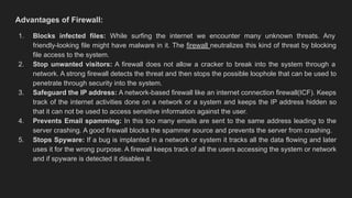 Advantages of Firewall:
1. Blocks infected files: While surfing the internet we encounter many unknown threats. Any
friendly-looking file might have malware in it. The firewall neutralizes this kind of threat by blocking
file access to the system.
2. Stop unwanted visitors: A firewall does not allow a cracker to break into the system through a
network. A strong firewall detects the threat and then stops the possible loophole that can be used to
penetrate through security into the system.
3. Safeguard the IP address: A network-based firewall like an internet connection firewall(ICF). Keeps
track of the internet activities done on a network or a system and keeps the IP address hidden so
that it can not be used to access sensitive information against the user.
4. Prevents Email spamming: In this too many emails are sent to the same address leading to the
server crashing. A good firewall blocks the spammer source and prevents the server from crashing.
5. Stops Spyware: If a bug is implanted in a network or system it tracks all the data flowing and later
uses it for the wrong purpose. A firewall keeps track of all the users accessing the system or network
and if spyware is detected it disables it.
 