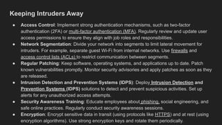 Keeping Intruders Away
● Access Control: Implement strong authentication mechanisms, such as two-factor
authentication (2FA) or multi-factor authentication (MFA). Regularly review and update user
access permissions to ensure they align with job roles and responsibilities.
● Network Segmentation: Divide your network into segments to limit lateral movement for
intruders. For example, separate guest Wi-Fi from internal networks. Use firewalls and
access control lists (ACLs) to restrict communication between segments.
● Regular Patching: Keep software, operating systems, and applications up to date. Patch
known vulnerabilities promptly. Monitor security advisories and apply patches as soon as they
are released.
● Intrusion Detection and Prevention Systems (IDPS): Deploy Intrusion Detection and
Prevention Systems (IDPS) solutions to detect and prevent suspicious activities. Set up
alerts for any unauthorized access attempts.
● Security Awareness Training: Educate employees about phishing, social engineering, and
safe online practices. Regularly conduct security awareness sessions.
● Encryption: Encrypt sensitive data in transit (using protocols like HTTPS) and at rest (using
encryption algorithms). Use strong encryption keys and rotate them periodically.
 