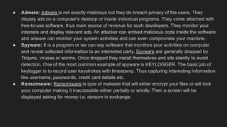 ● Adware: Adware is not exactly malicious but they do breach privacy of the users. They
display ads on a computer's desktop or inside individual programs. They come attached with
free-to-use software, thus main source of revenue for such developers. They monitor your
interests and display relevant ads. An attacker can embed malicious code inside the software
and adware can monitor your system activities and can even compromise your machine.
● Spyware: It is a program or we can say software that monitors your activities on computer
and reveal collected information to an interested party. Spyware are generally dropped by
Trojans, viruses or worms. Once dropped they install themselves and sits silently to avoid
detection. One of the most common example of spyware is KEYLOGGER. The basic job of
keylogger is to record user keystrokes with timestamp. Thus capturing interesting information
like username, passwords, credit card details etc.
● Ransomware: Ransomware is type of malware that will either encrypt your files or will lock
your computer making it inaccessible either partially or wholly. Then a screen will be
displayed asking for money i.e. ransom in exchange.
 