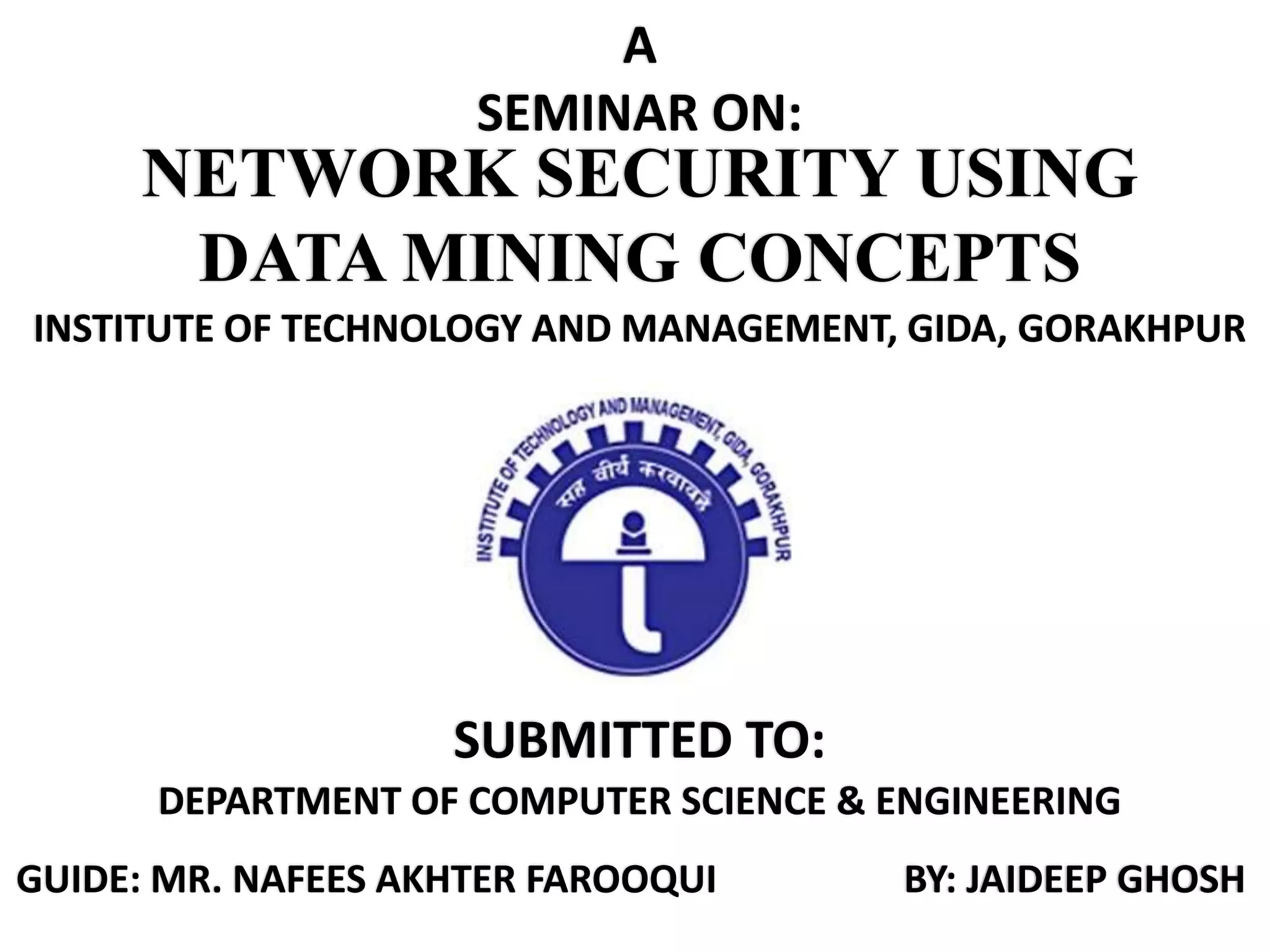 NETWORK SECURITY USING
DATA MINING CONCEPTS
A
SEMINAR ON:
SUBMITTED TO:
DEPARTMENT OF COMPUTER SCIENCE & ENGINEERING
INSTITUTE OF TECHNOLOGY AND MANAGEMENT, GIDA, GORAKHPUR
GUIDE: MR. NAFEES AKHTER FAROOQUI BY: JAIDEEP GHOSH
 