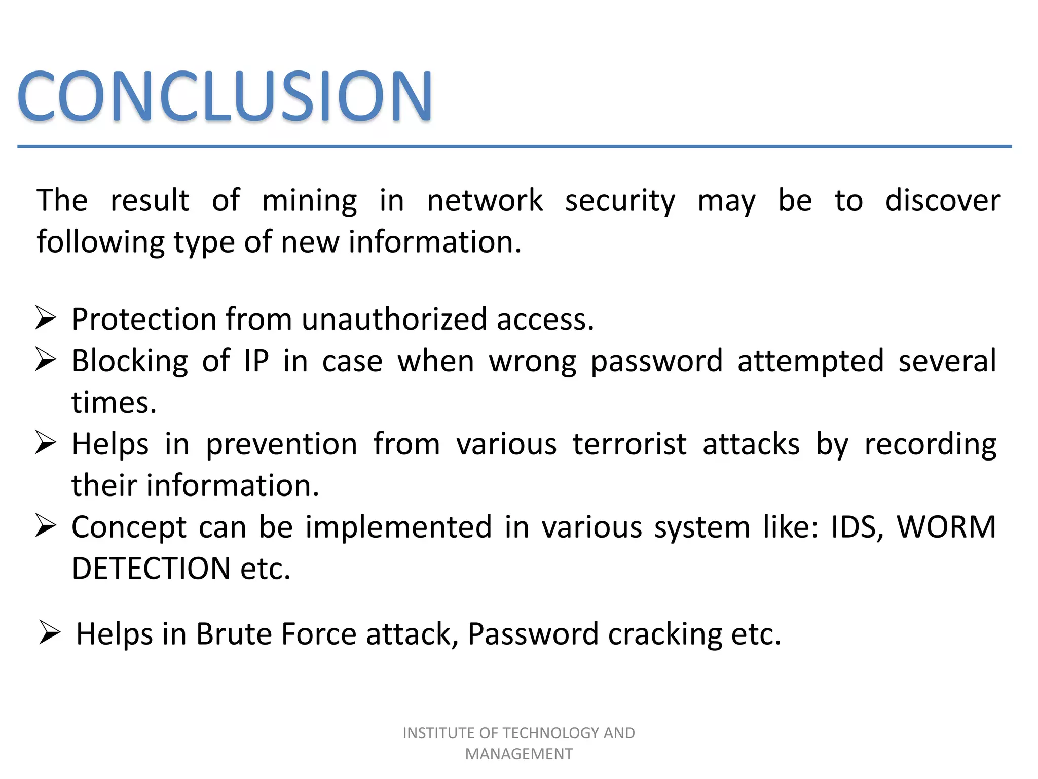 CONCLUSION
The result of mining in network security may be to discover
following type of new information.
INSTITUTE OF TECHNOLOGY AND
MANAGEMENT
 Protection from unauthorized access.
 Blocking of IP in case when wrong password attempted several
times.
 Helps in prevention from various terrorist attacks by recording
their information.
 Concept can be implemented in various system like: IDS, WORM
DETECTION etc.
 Helps in Brute Force attack, Password cracking etc.
 