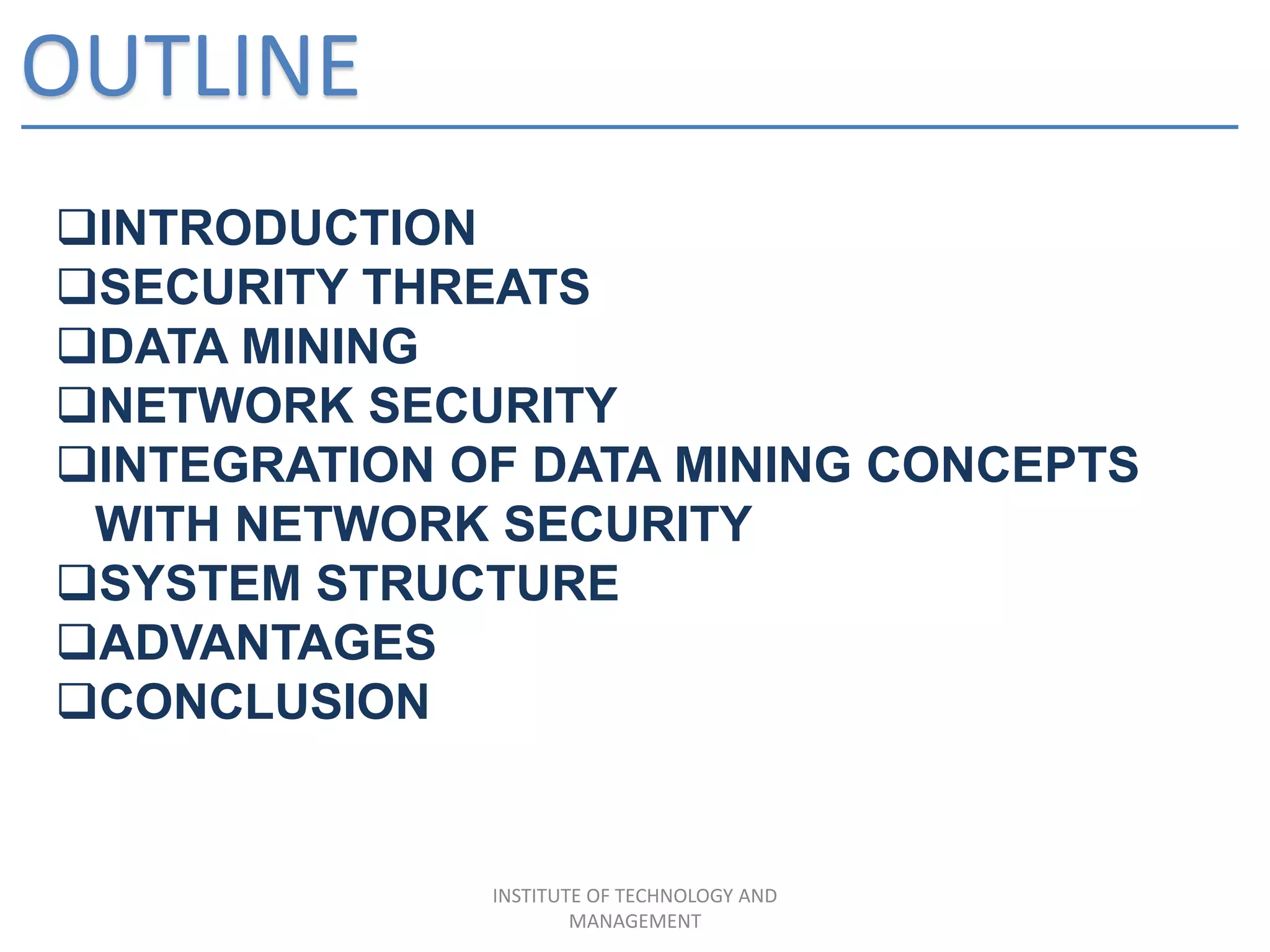 OUTLINE
INTRODUCTION
SECURITY THREATS
DATA MINING
NETWORK SECURITY
INTEGRATION OF DATA MINING CONCEPTS
WITH NETWORK SECURITY
SYSTEM STRUCTURE
ADVANTAGES
CONCLUSION
INSTITUTE OF TECHNOLOGY AND
MANAGEMENT
 