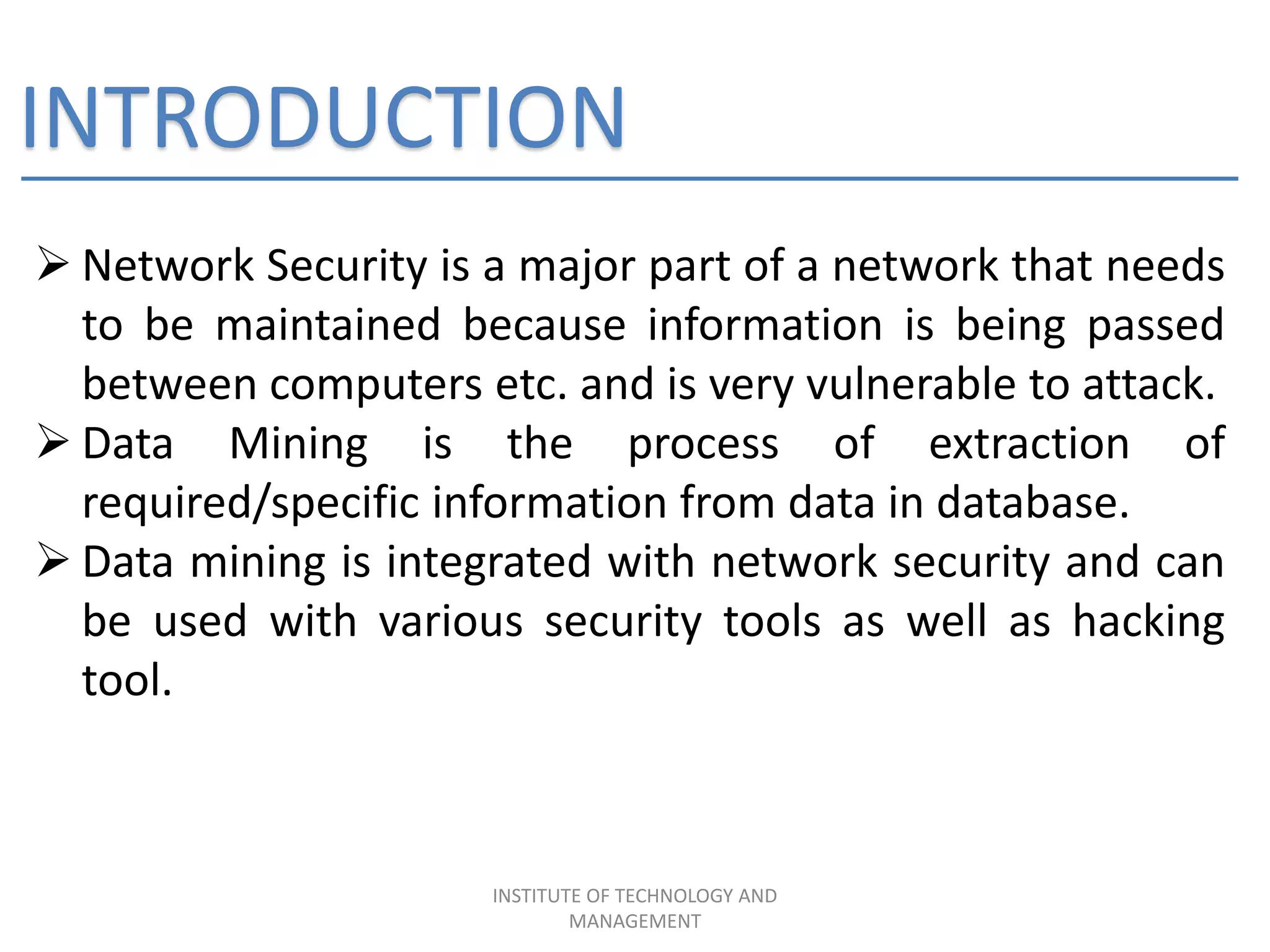 INTRODUCTION
 Network Security is a major part of a network that needs
to be maintained because information is being passed
between computers etc. and is very vulnerable to attack.
 Data Mining is the process of extraction of
required/specific information from data in database.
 Data mining is integrated with network security and can
be used with various security tools as well as hacking
tool.
INSTITUTE OF TECHNOLOGY AND
MANAGEMENT
 