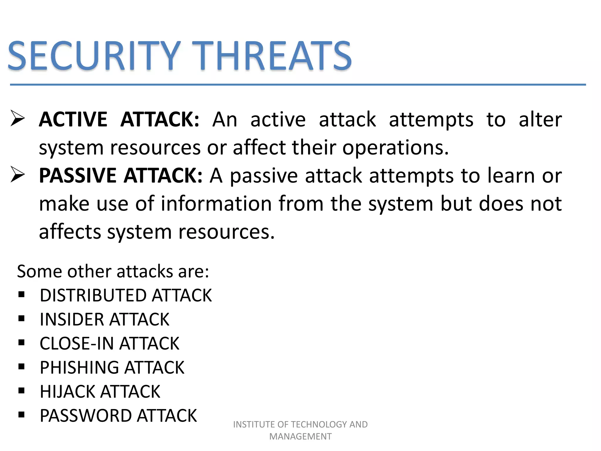 SECURITY THREATS
 ACTIVE ATTACK: An active attack attempts to alter
system resources or affect their operations.
 PASSIVE ATTACK: A passive attack attempts to learn or
make use of information from the system but does not
affects system resources.
Some other attacks are:
 DISTRIBUTED ATTACK
 INSIDER ATTACK
 CLOSE-IN ATTACK
 PHISHING ATTACK
 HIJACK ATTACK
 PASSWORD ATTACK INSTITUTE OF TECHNOLOGY AND
MANAGEMENT
 