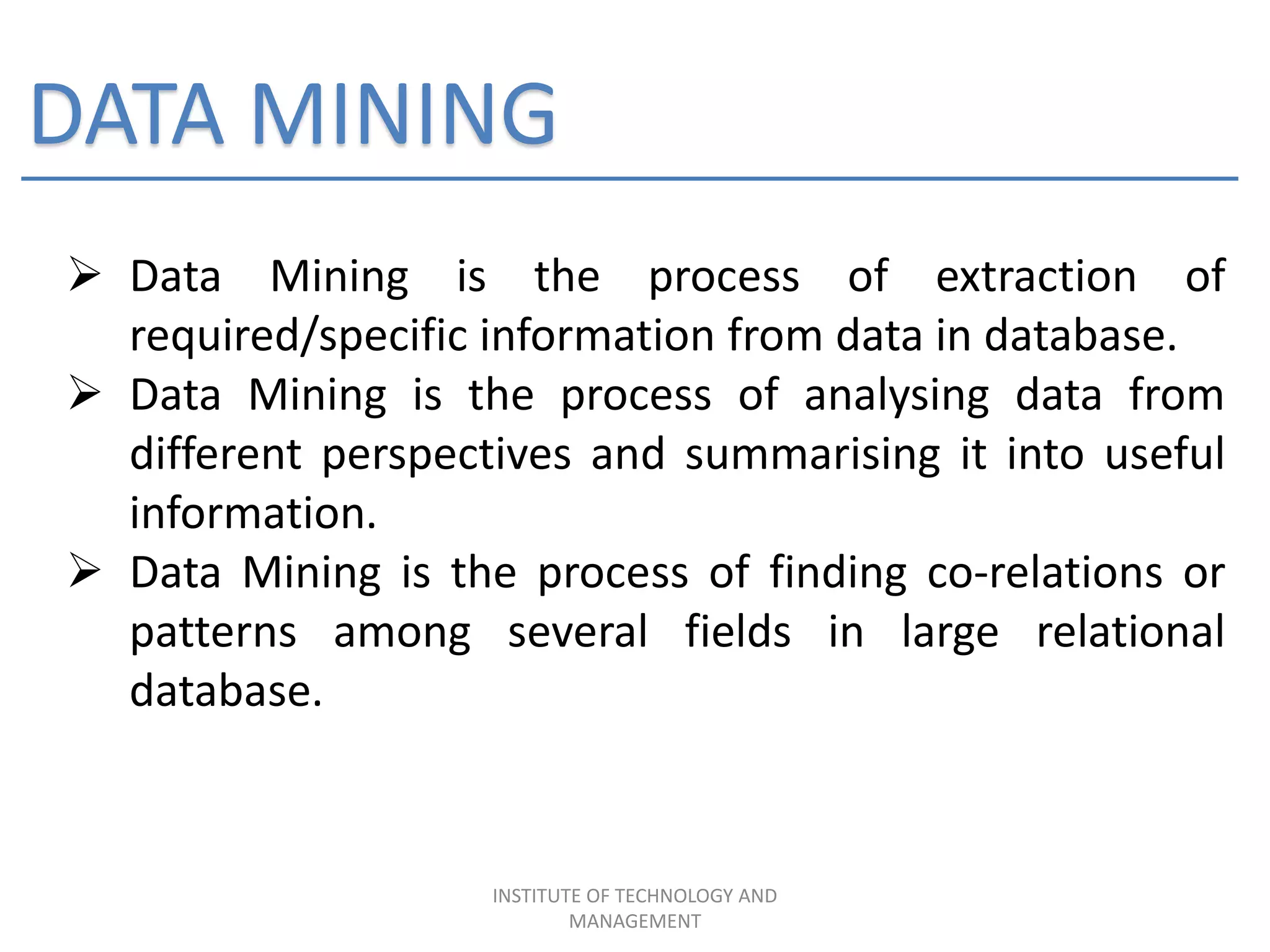 DATA MINING
 Data Mining is the process of extraction of
required/specific information from data in database.
 Data Mining is the process of analysing data from
different perspectives and summarising it into useful
information.
 Data Mining is the process of finding co-relations or
patterns among several fields in large relational
database.
INSTITUTE OF TECHNOLOGY AND
MANAGEMENT
 