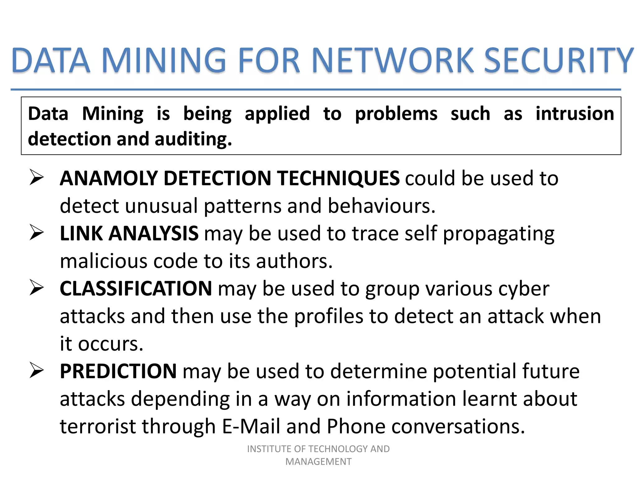 DATA MINING FOR NETWORK SECURITY
Data Mining is being applied to problems such as intrusion
detection and auditing.
 ANAMOLY DETECTION TECHNIQUES could be used to
detect unusual patterns and behaviours.
 LINK ANALYSIS may be used to trace self propagating
malicious code to its authors.
 CLASSIFICATION may be used to group various cyber
attacks and then use the profiles to detect an attack when
it occurs.
 PREDICTION may be used to determine potential future
attacks depending in a way on information learnt about
terrorist through E-Mail and Phone conversations.
INSTITUTE OF TECHNOLOGY AND
MANAGEMENT
 
