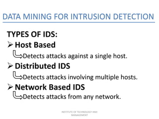 DATA MINING FOR INTRUSION DETECTION
TYPES OF IDS:
Host Based
Detects attacks against a single host.
Distributed IDS
Detects attacks involving multiple hosts.
Network Based IDS
Detects attacks from any network.
INSTITUTE OF TECHNOLOGY AND
MANAGEMENT
 