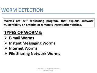 WORM DETECTION
Worms are self replicating program, that exploits software
vulnerability on a victim or remotely infects other victims.
TYPES OF WORMS:
 E-mail Worms
 Instant Messaging Worms
 Internet Worms
 File Sharing Network Worms
INSTITUTE OF TECHNOLOGY AND
MANAGEMENT
 
