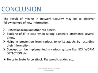 CONCLUSION
The result of mining in network security may be to discover
following type of new information.
INSTITUTE OF TECHNOLOGY AND
MANAGEMENT
 Protection from unauthorized access.
 Blocking of IP in case when wrong password attempted several
times.
 Helps in prevention from various terrorist attacks by recording
their information.
 Concept can be implemented in various system like: IDS, WORM
DETECTION etc.
 Helps in Brute Force attack, Password cracking etc.
 