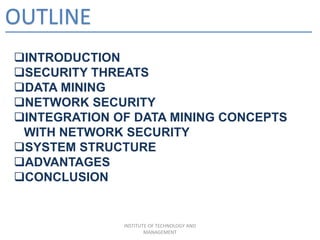 OUTLINE
INTRODUCTION
SECURITY THREATS
DATA MINING
NETWORK SECURITY
INTEGRATION OF DATA MINING CONCEPTS
WITH NETWORK SECURITY
SYSTEM STRUCTURE
ADVANTAGES
CONCLUSION
INSTITUTE OF TECHNOLOGY AND
MANAGEMENT
 