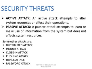 SECURITY THREATS
 ACTIVE ATTACK: An active attack attempts to alter
system resources or affect their operations.
 PASSIVE ATTACK: A passive attack attempts to learn or
make use of information from the system but does not
affects system resources.
Some other attacks are:
 DISTRIBUTED ATTACK
 INSIDER ATTACK
 CLOSE-IN ATTACK
 PHISHING ATTACK
 HIJACK ATTACK
 PASSWORD ATTACK INSTITUTE OF TECHNOLOGY AND
MANAGEMENT
 