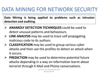 DATA MINING FOR NETWORK SECURITY
Data Mining is being applied to problems such as intrusion
detection and auditing.
 ANAMOLY DETECTION TECHNIQUES could be used to
detect unusual patterns and behaviours.
 LINK ANALYSIS may be used to trace self propagating
malicious code to its authors.
 CLASSIFICATION may be used to group various cyber
attacks and then use the profiles to detect an attack when
it occurs.
 PREDICTION may be used to determine potential future
attacks depending in a way on information learnt about
terrorist through E-Mail and Phone conversations.
INSTITUTE OF TECHNOLOGY AND
MANAGEMENT
 