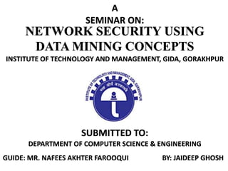 NETWORK SECURITY USING
DATA MINING CONCEPTS
A
SEMINAR ON:
SUBMITTED TO:
DEPARTMENT OF COMPUTER SCIENCE & ENGINEERING
INSTITUTE OF TECHNOLOGY AND MANAGEMENT, GIDA, GORAKHPUR
GUIDE: MR. NAFEES AKHTER FAROOQUI BY: JAIDEEP GHOSH
 