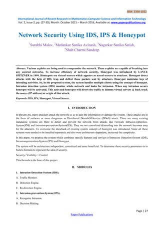 ISSN 2350-1022
International Journal of Recent Research in Mathematics Computer Science and Information Technology
Vol. 2, Issue 2, pp: (27-30), Month: October 2015 – March 2016, Available at: www.paperpublications.org
Page | 27
Paper Publications
Network Security Using IDS, IPS & Honeypot
1
Surabhi Malav, 2
Medankar Sanika Avinash, 3
Nagarkar Sanika Satish,
4
Shah Charmi Sandeep
Abstract: Various exploits are being used to compromise the network. These exploits are capable of breaking into
any secured networks. To increase efficiency of network security, Honeypot was introduced by LANCE
SPITZNER in 1999. Honeypots are virtual servers which appears as actual servers to attackers. Honeypot detect
attacks with the help of IDS; trap and deflect those packets sent by attackers. Honeypot maintains logs of
intruding activities. So, in the proposed system, the system handles multiple clients using the concept of honeypot.
Intrusion detection system (IDS) monitor whole network and looks for intrusion. When any intrusion occurs
honeypot will be activated. This activated honeypot will divert the traffic to dummy/virtual servers & back track
the source (IP address) or origin of that attack.
Keywords: IDS, IPS, Honeypot, Virtual Server.
I. INTRODUCTION
In present era, many attackers attack the network so as to gain the information or damage the system. These attacks are in
the form of malware or more dangerous as Distributed Denial-Of-Service (DDoS) attack. There are many existing
standalone systems are there to detect and prevent the network from attacks like Firewall, Intrusion-Detection-
System(IDS) and Intrusion-prevention-System(IPS). They are not centralized &intruding into the network becomes easy
for the attackers. To overcome the drawback of existing system concept of honeypot was introduced. Since all these
systems were needed to be installed separately and also were architecture dependent, increased the complexity.
In this paper, we propose the system which combines specific features and services of Intrusion-Detection-System (IDS),
Intrusion-prevention-System (IPS) and Honeypot.
The system will be architecture independent, centralized and more beneficial. To determine these security parameters is to
build a formula to represent the idea of security.
Security=Visibility + Control
This formula is the base of this project.
II. MODULES
1. Intrusion-Detection-System (IDS).
A. Traffic Monitor.
B. Detection Engine.
C. Re-direction Engine.
2. Intrusion-prevention-System (IPS).
A. Recognize Intrusion.
B. Decision Making.
 