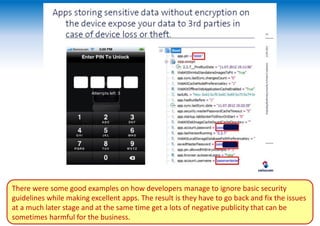 There were some good examples on how developers manage to ignore basic security
guidelines while making excellent apps. The result is they have to go back and fix the issues
at a much later stage and at the same time get a lots of negative publicity that can be
sometimes harmful for the business.
 