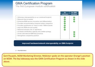 Gert Pauwels, M2M Marketing Director, Mobistar spoke on the operator Orange’s position
on M2M. The key takeaway was the GMA Certification Program as shown in the slide
above.
 