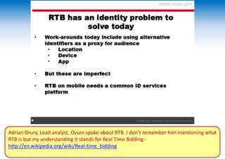 Adrian Drury, Lead analyst, Ovum spoke about RTB. I don’t remember him mentioning what
RTB is but my understanding it stands for Real Time Bidding -
http://en.wikipedia.org/wiki/Real-time_bidding
 