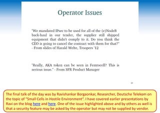 The final talk of the day was by Ravishankar Borgaonkar, Researcher, Deutsche Telekom on
the topic of “Small Cells in Hostile Environment“. I have covered earlier presentations by
Ravi on the blog here and here. One of the issue highlighted above and by others as well is
that a security feature may be asked by the operator but may not be supplied by vendor.
 