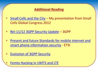 Additional Reading
• Small Cells and the City – My presentation from Small
Cells Global Congress 2012
• Rel-11/12 3GPP Security Update – 3GPP
• Present and future Standards for mobile internet and
smart phone information security - ETSI
• Evolution of 3GPP Security
• Femto Hacking in UMTS and LTE
 