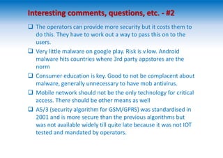  The operators can provide more security but it costs them to
do this. They have to work out a way to pass this on to the
users.
 Very little malware on google play. Risk is v.low. Android
malware hits countries where 3rd party appstores are the
norm
 Consumer education is key. Good to not be complacent about
malware, generally unnecessary to have mob antivirus.
 Mobile network should not be the only technology for critical
access. There should be other means as well
 A5/3 (security algorithm for GSM/GPRS) was standardised in
2001 and is more secure than the previous algorithms but
was not available widely till quite late because it was not IOT
tested and mandated by operators.
Interesting comments, questions, etc. - #2
 
