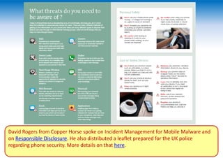 David Rogers from Copper Horse spoke on Incident Management for Mobile Malware and
on Responsible Disclosure. He also distributed a leaflet prepared for the UK police
regarding phone security. More details on that here.
 