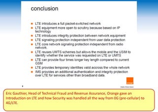 Eric Gauthier, Head of Technical Fraud and Revenue Assurance, Orange gave an
Introduction on LTE and how Security was handled all the way from 0G (pre-cellular) to
4G/LTE.
 
