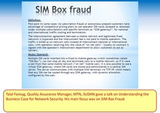 Talal Faroug, Quality Assurance Manager, MTN, SUDAN gave a talk on Understanding the
Business Case for Network Security. His main focus was on SIM Box Fraud.
 